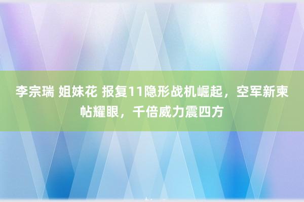 李宗瑞 姐妹花 报复11隐形战机崛起，空军新柬帖耀眼，千倍威力震四方