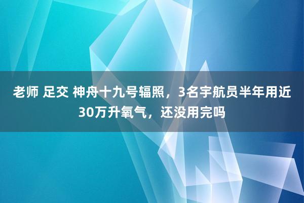 老师 足交 神舟十九号辐照，3名宇航员半年用近30万升氧气，还没用完吗