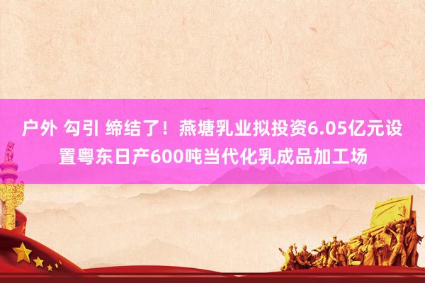 户外 勾引 缔结了！燕塘乳业拟投资6.05亿元设置粤东日产600吨当代化乳成品加工场