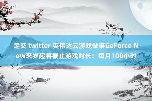 足交 twitter 英伟达云游戏做事GeForce Now来岁起将截止游戏时长：每月100小时