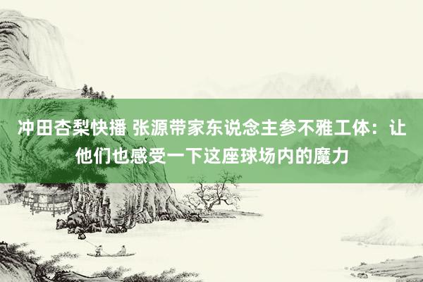 冲田杏梨快播 张源带家东说念主参不雅工体：让他们也感受一下这座球场内的魔力