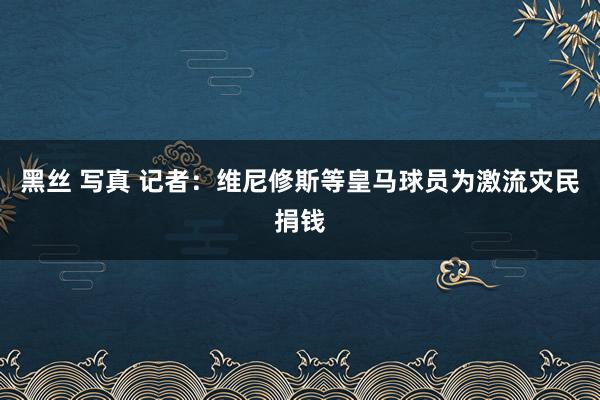 黑丝 写真 记者：维尼修斯等皇马球员为激流灾民捐钱