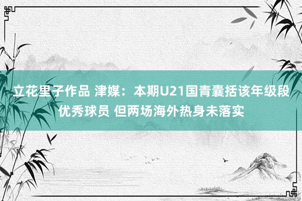 立花里子作品 津媒：本期U21国青囊括该年级段优秀球员 但两场海外热身未落实