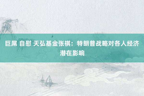 巨屌 自慰 天弘基金张祺：特朗普战略对各人经济潜在影响