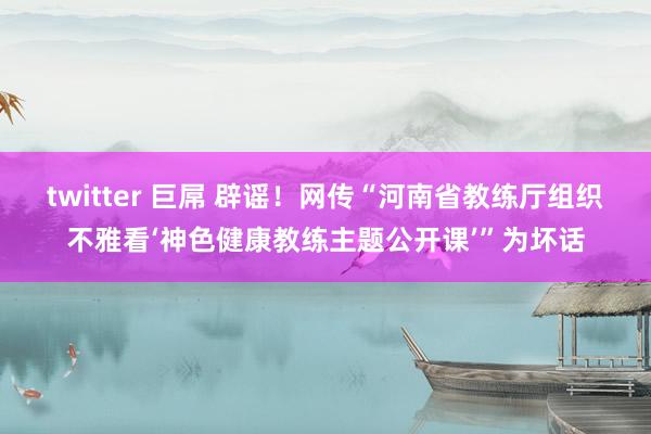 twitter 巨屌 辟谣！网传“河南省教练厅组织不雅看‘神色健康教练主题公开课’”为坏话