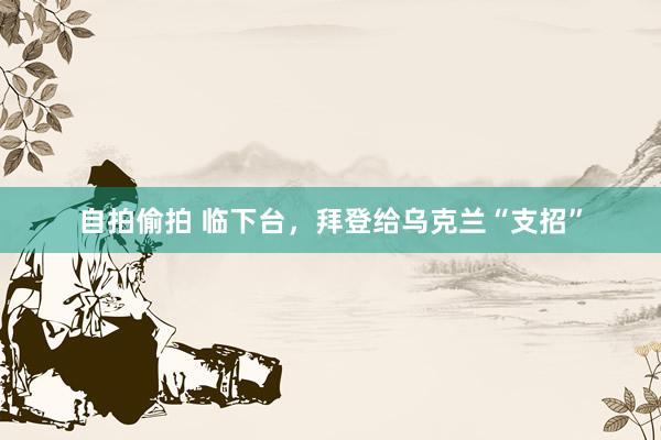 自拍偷拍 临下台，拜登给乌克兰“支招”