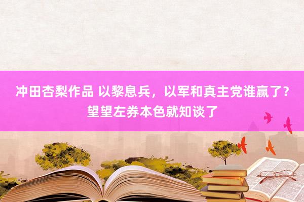 冲田杏梨作品 以黎息兵，以军和真主党谁赢了？望望左券本色就知谈了