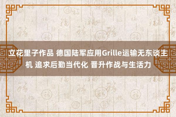 立花里子作品 德国陆军应用Grille运输无东谈主机 追求后勤当代化 晋升作战与生活力