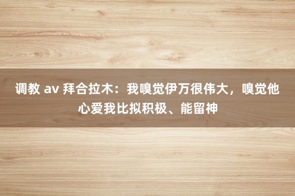 调教 av 拜合拉木：我嗅觉伊万很伟大，嗅觉他心爱我比拟积极、能留神