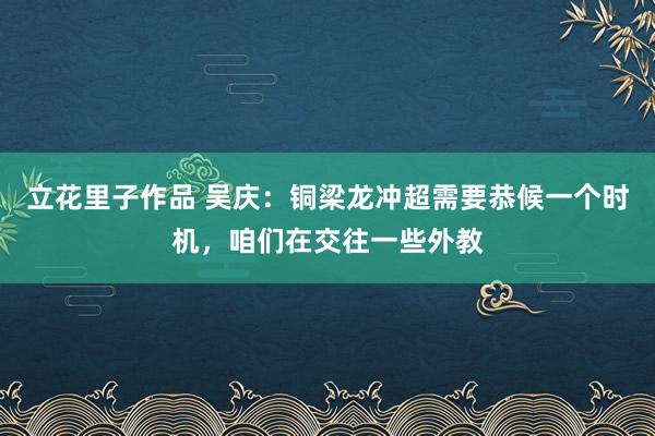 立花里子作品 吴庆：铜梁龙冲超需要恭候一个时机，咱们在交往一些外教