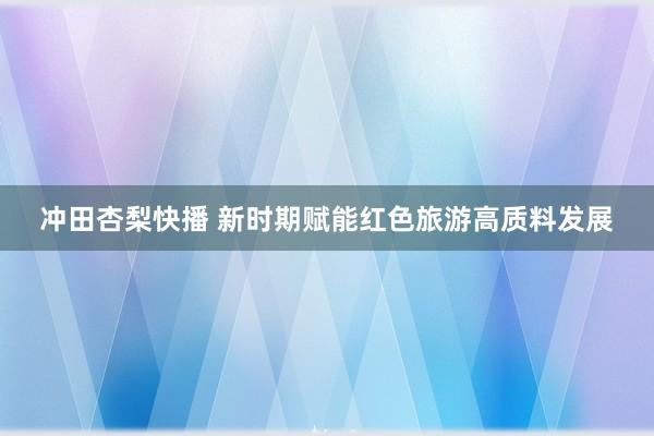 冲田杏梨快播 新时期赋能红色旅游高质料发展