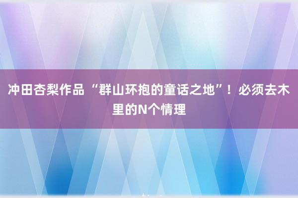 冲田杏梨作品 “群山环抱的童话之地”！必须去木里的N个情理