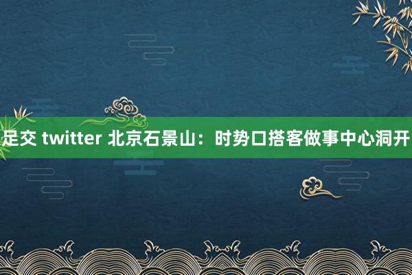 足交 twitter 北京石景山：时势口搭客做事中心洞开