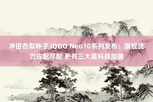 冲田杏梨种子 iQOO Neo10系列发布：旗舰战力应配尽配 更有三大蓝科技加握