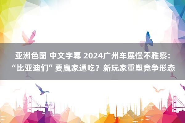 亚洲色图 中文字幕 2024广州车展慢不雅察：“比亚迪们”要赢家通吃？新玩家重塑竞争形态