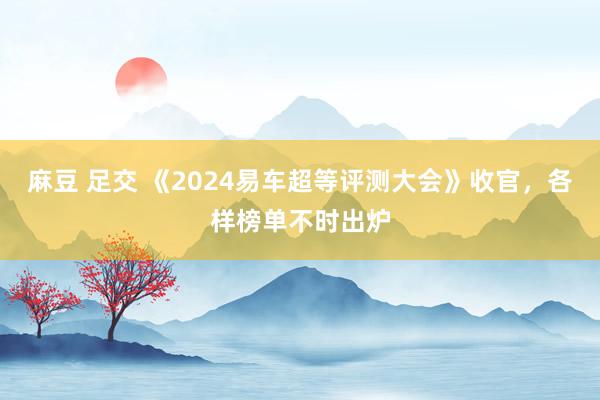 麻豆 足交 《2024易车超等评测大会》收官，各样榜单不时出炉