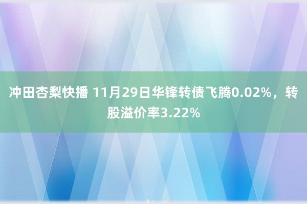 冲田杏梨快播 11月29日华锋转债飞腾0.02%，转股溢价率3.22%