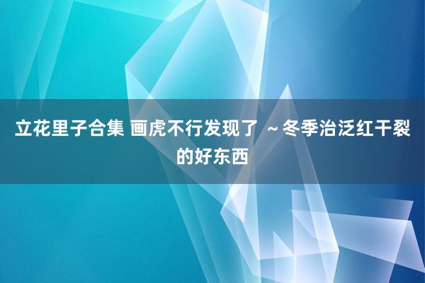 立花里子合集 画虎不行发现了 ～冬季治泛红干裂的好东西