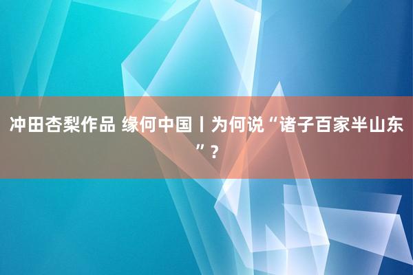 冲田杏梨作品 缘何中国丨为何说“诸子百家半山东”？