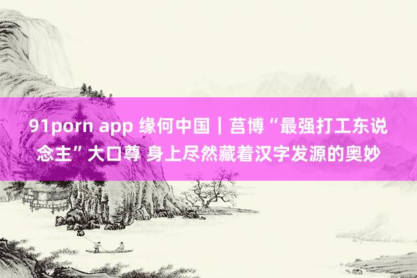 91porn app 缘何中国｜莒博“最强打工东说念主”大口尊 身上尽然藏着汉字发源的奥妙