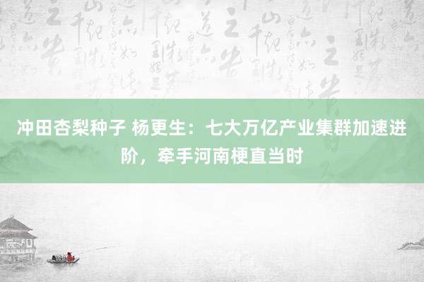 冲田杏梨种子 杨更生：七大万亿产业集群加速进阶，牵手河南梗直当时