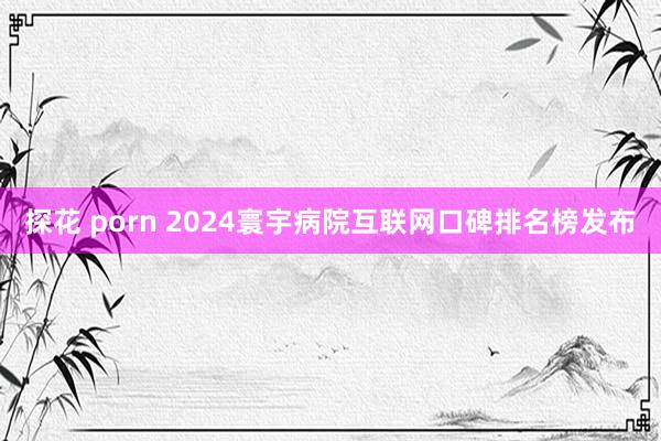 探花 porn 2024寰宇病院互联网口碑排名榜发布