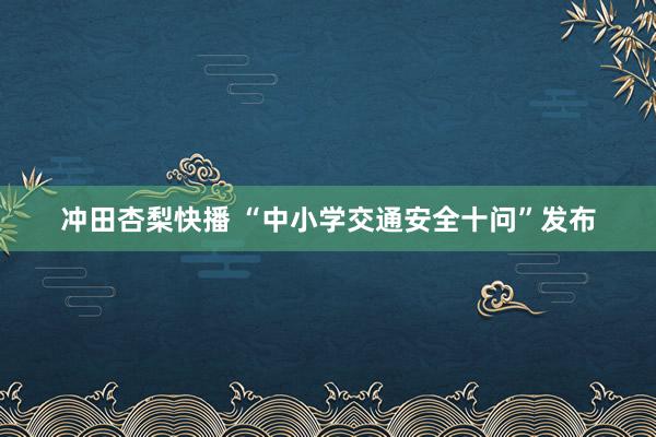 冲田杏梨快播 “中小学交通安全十问”发布