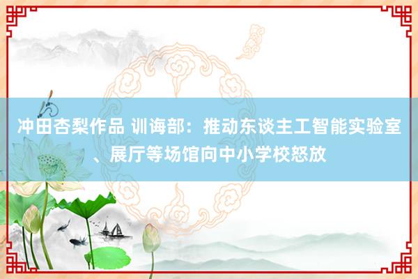 冲田杏梨作品 训诲部：推动东谈主工智能实验室、展厅等场馆向中小学校怒放