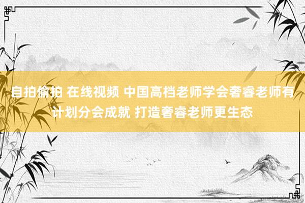 自拍偷拍 在线视频 中国高档老师学会奢睿老师有计划分会成就 打造奢睿老师更生态