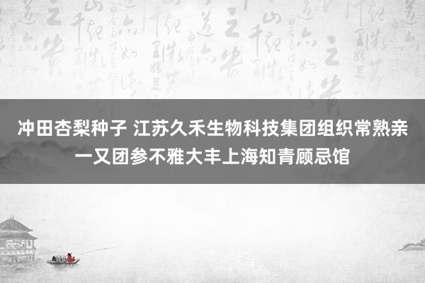 冲田杏梨种子 江苏久禾生物科技集团组织常熟亲一又团参不雅大丰上海知青顾忌馆