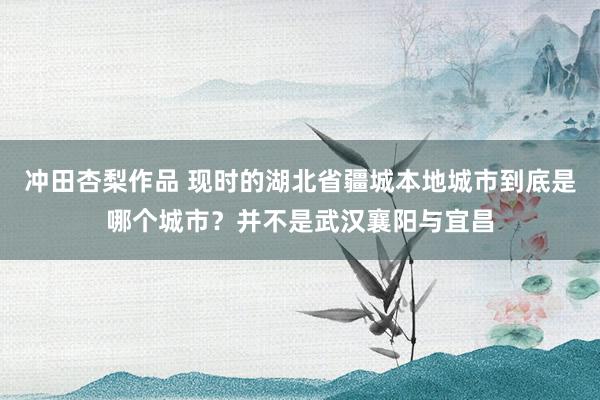 冲田杏梨作品 现时的湖北省疆城本地城市到底是哪个城市？并不是武汉襄阳与宜昌