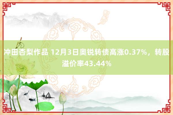 冲田杏梨作品 12月3日奥锐转债高涨0.37%，转股溢价率43.44%