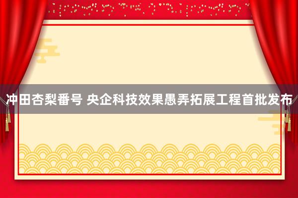 冲田杏梨番号 央企科技效果愚弄拓展工程首批发布