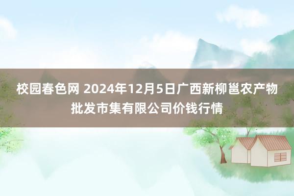 校园春色网 2024年12月5日广西新柳邕农产物批发市集有限公司价钱行情