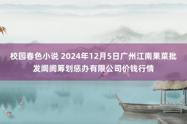 校园春色小说 2024年12月5日广州江南果菜批发阛阓筹划惩办有限公司价钱行情