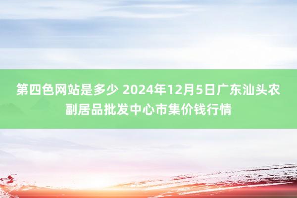 第四色网站是多少 2024年12月5日广东汕头农副居品批发中心市集价钱行情