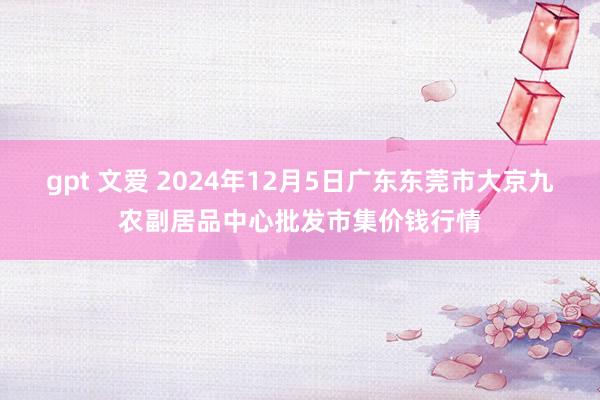 gpt 文爱 2024年12月5日广东东莞市大京九农副居品中心批发市集价钱行情