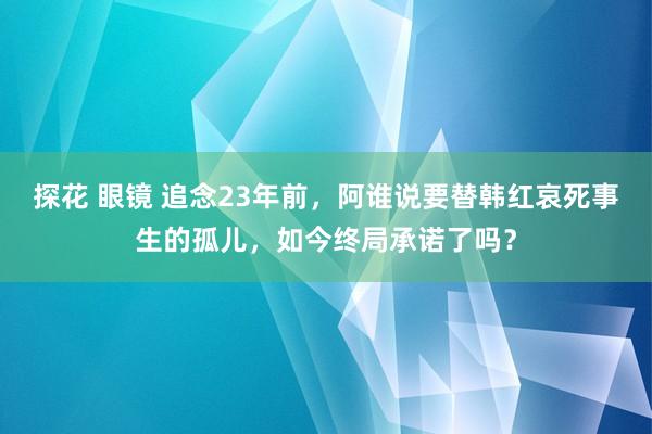 探花 眼镜 追念23年前，阿谁说要替韩红哀死事生的孤儿，如今终局承诺了吗？