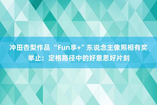 冲田杏梨作品 “Fun享+”东说念主像照相有奖举止：定格路径中的好意思好片刻