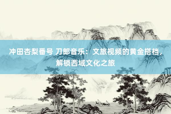 冲田杏梨番号 刀郎音乐：文旅视频的黄金搭档，解锁西域文化之旅