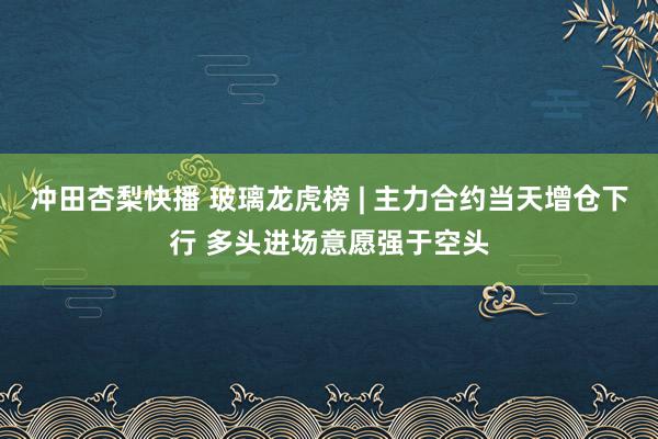 冲田杏梨快播 玻璃龙虎榜 | 主力合约当天增仓下行 多头进场意愿强于空头