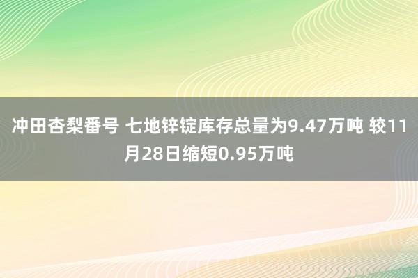 冲田杏梨番号 七地锌锭库存总量为9.47万吨 较11月28日缩短0.95万吨