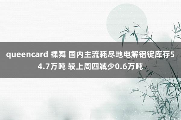 queencard 裸舞 国内主流耗尽地电解铝锭库存54.7万吨 较上周四减少0.6万吨