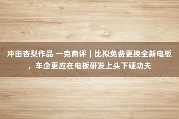 冲田杏梨作品 一克商评｜比拟免费更换全新电板，车企更应在电板研发上头下硬功夫