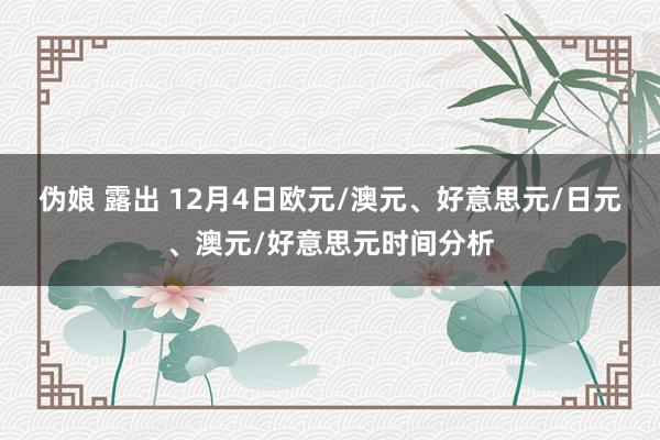 伪娘 露出 12月4日欧元/澳元、好意思元/日元、澳元/好意思元时间分析