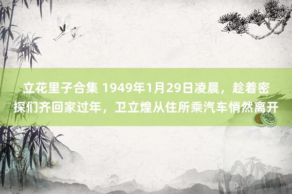 立花里子合集 1949年1月29日凌晨，趁着密探们齐回家过年，卫立煌从住所乘汽车悄然离开