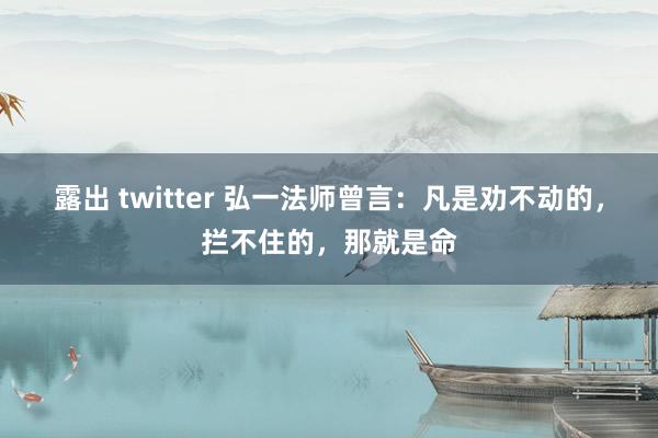 露出 twitter 弘一法师曾言：凡是劝不动的，拦不住的，那就是命