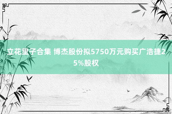 立花里子合集 博杰股份拟5750万元购买广浩捷25%股权