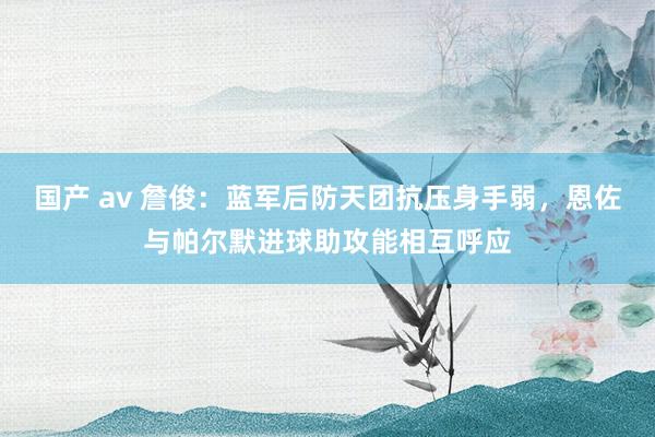 国产 av 詹俊：蓝军后防天团抗压身手弱，恩佐与帕尔默进球助攻能相互呼应