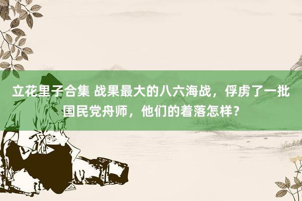 立花里子合集 战果最大的八六海战，俘虏了一批国民党舟师，他们的着落怎样？